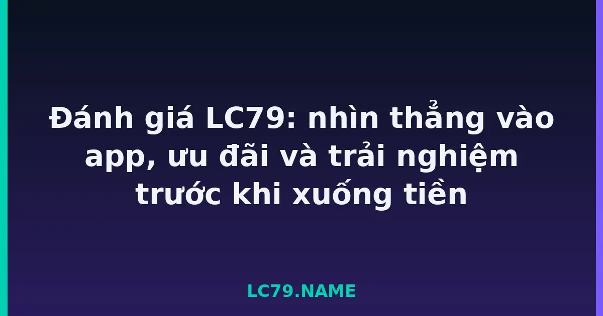 Đánh giá LC79: nhìn thẳng vào app, ưu đãi và trải nghiệm trước khi xuống tiền LC79
