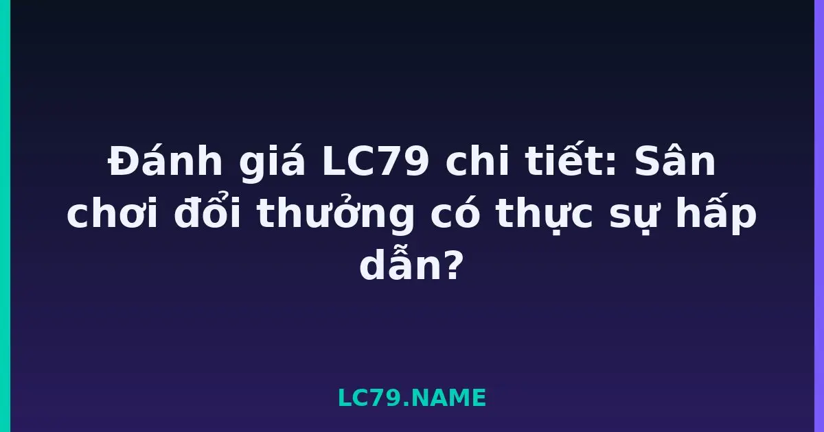 Đánh giá LC79 chi tiết: Sân chơi đổi thưởng có thực sự hấp dẫn? LC79