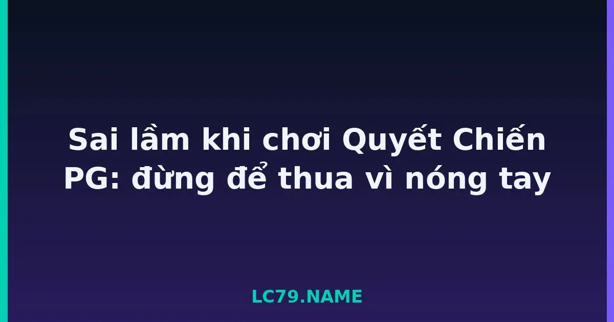 Sai lầm khi chơi Quyết Chiến PG: đừng để thua vì nóng tay LC79