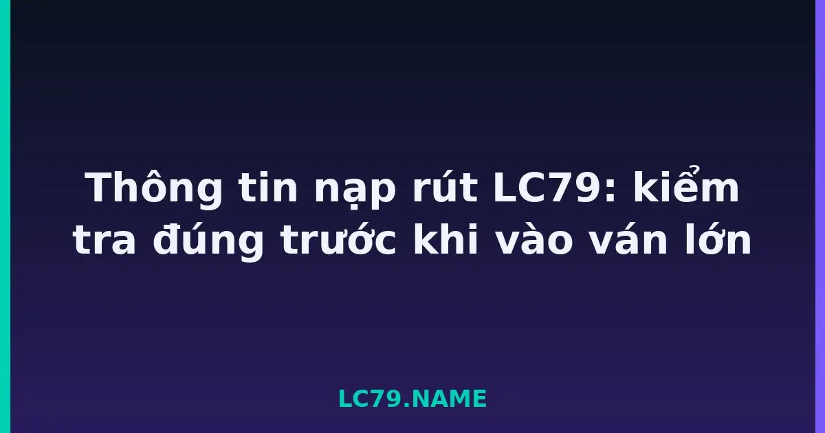 Thông tin nạp rút LC79: kiểm tra đúng trước khi vào ván lớn LC79