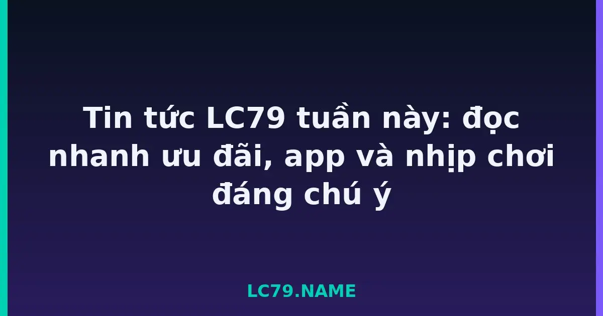 Tin tức LC79 tuần này: đọc nhanh ưu đãi, app và nhịp chơi đáng chú ý LC79